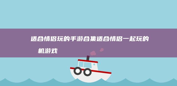 适合情侣玩的手游合集适合情侣一起玩的手机游戏